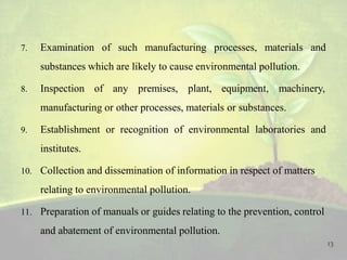 7. Examination of such manufacturing processes, materials and
substances which are likely to cause environmental pollution.
8. Inspection of any premises, plant, equipment, machinery,
manufacturing or other processes, materials or substances.
9. Establishment or recognition of environmental laboratories and
institutes.
10. Collection and dissemination of information in respect of matters
relating to environmental pollution.
11. Preparation of manuals or guides relating to the prevention, control
and abatement of environmental pollution.
13
 