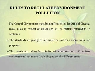 The Central Government may, by notification in the Official Gazette,
make rules in respect of all or any of the matters referred to in
section 3.
a) The standards of quality of air, water or soil for various areas and
purposes.
b) The maximum allowable limits of concentration of various
environmental pollutants (including noise) for different areas.
14
 
