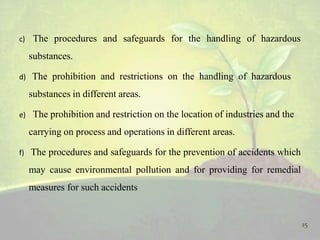 c) The procedures and safeguards for the handling of hazardous
substances.
d) The prohibition and restrictions on the handling of hazardous
substances in different areas.
e) The prohibition and restriction on the location of industries and the
carrying on process and operations in different areas.
f) The procedures and safeguards for the prevention of accidents which
may cause environmental pollution and for providing for remedial
measures for such accidents
15
 