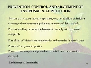  Persons carrying on industry operation, etc., not to allow emission or
discharge of environmental pollutants in excess of the standards.
 Persons handling hazardous substances to comply with procedural
safeguards
 Furnishing of information to authorities and agencies in certain cases
 Powers of entry and inspection
 Power to take sample and procedure to be followed in connection
therewith
 Environmental laboratories 16
 