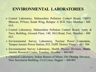  Central Laboratory, Maharashtra Pollution Control Broad, CIDCO
Bhawan, 5thFloor, South Wing, Belapur -C.B.D. Navi Mumbai - 400
614.
 Central Laboratory, Maharashtra Pollution Control Board, Army &
Navy Building, Ground Floor, 148, M.G.Road, Fort, Mumbai - 400
023.
 Environmental Survey Laboratory, Nuclear Power Corporation,
Tarapur Atomic Power Station, P.O. TAPP. District Thane - 401 504
 Environmental Survey Laboratory, Health Physics Division, Bhabha
Atomic Research Centre, Trombay, Mumbai - 400 085.
 Chemical Laboratory, Indian Beauro of Mines, Ore Dressing Division,
New Secretariat Building, Civil Lines, Nagpur - 440 001
17
 