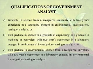 a) Graduate in science from a recognized university with five year’s
experience in a laboratory engaged in environmental investigations,
testing or analysis; or
b) Post-graduate in science or a graduate in engineering or a graduate in
medicine or equivalent with two year’s experience in a laboratory
engaged in environmental investigations, testing or analysis; or
c) Post-graduate in environmental science from a recognized university
with two year’s experience in a laboratory engaged in environmental
investigations, testing or analysis.
18
 