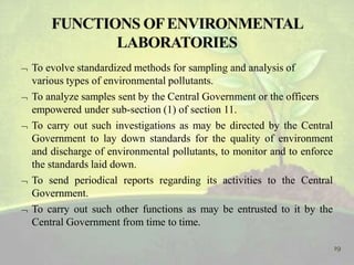 To evolve standardized methods for sampling and analysis of
various types of environmental pollutants.
 To analyze samples sent by the Central Government or the officers
empowered under sub-section (1) of section 11.
 To carry out such investigations as may be directed by the Central
Government to lay down standards for the quality of environment
and discharge of environmental pollutants, to monitor and to enforce
the standards laid down.
 To send periodical reports regarding its activities to the Central
Government.
 To carry out such other functions as may be entrusted to it by the
Central Government from time to time.
19
 
