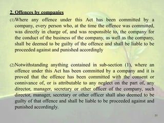 2. Offences by companies
(1)Where any offence under this Act has been committed by a
company, every person who, at the time the offence was committed,
was directly in charge of, and was responsible to, the company for
the conduct of the business of the company, as well as the company,
shall be deemed to be guilty of the offence and shall be liable to be
proceeded against and punished accordingly
(2)Notwithstanding anything contained in sub-section (1), where an
offence under this Act has been committed by a company and it is
proved that the offence has been committed with the consent or
connivance of, or is attributable to any neglect on the part of, any
director, manager, secretary or other officer of the company, such
director, manager, secretary or other officer shall also deemed to be
guilty of that offence and shall be liable to be proceeded against and
punished accordingly.
21
 