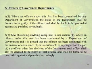 3. Offences by Government Departments
1)(1) Where an offence under this Act has been committed by any
Department of Government, the Head of the Department shall be
deemed to be guilty of the offence and shall be liable to be proceeded
against and punished accordingly.
2)(2) Notw ithstanding anything contai ned in sub-section (1), where an
offence under this Act has been committed by a Department of
Government and it is proved that the offence has been committed with
the consent or connivance of, or is attributable to any neglect on the part
of, any officer, other than the Head of the Department, such officer shall
also be deemed to be guilty of that offence and shall be liable to be
proceeded against and punished accordingly.
22
 