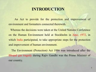 An Act to provide for the protection and improvement of
environment and formatters connected therewith.
Whereas the decisions were taken at the United Nations Conference
on the Human Environment held at Stockholm in June, 1972, in
which India participated, to take appropriate steps for the protection
and improvement of human environment.
The Environment (Protection) Act 1986 was introduced after the
Bhopal gas tragedy during Rajiv Gandhi was the Prime Minister of
our country.
4
 