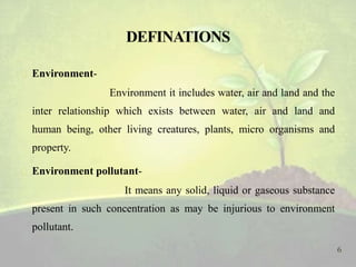  Environment-
Environment it includes water, air and land and the
inter relationship which exists between water, air and land and
human being, other living creatures, plants, micro organisms and
property.
 Environment pollutant-
It means any solid, liquid or gaseous substance
present in such concentration as may be injurious to environment
pollutant.
6
 