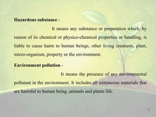  Hazardous substance -
It means any substance or preparation which, by
reason of its chemical or physico-chemical properties or handling, is
liable to cause harm to human beings, other living creatures, plant,
micro-organism, property or the environment.
 Environment pollution -
It means the presence of any environmental
pollutant in the environment. It includes all extraneous materials that
are harmful to human being ,animals and plants life.
7
 