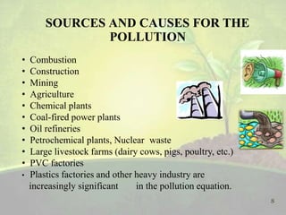 SOURCES AND CAUSES FOR THE
POLLUTION
• Combustion
• Construction
• Mining
• Agriculture
• Chemical plants
• Coal-fired power plants
• Oil refineries
• Petrochemical plants, Nuclear waste
• Large livestock farms (dairy cows, pigs, poultry, etc.)
• PVC factories
• Plastics factories and other heavy industry are
increasingly significant in the pollution equation.
8
 