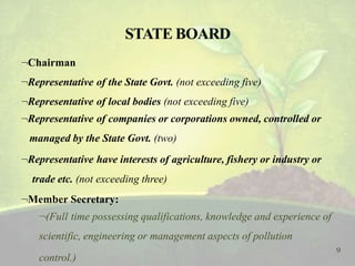 Chairman
Representative of the State Govt. (not exceeding five)
Representative of local bodies (not exceeding five)
Representative of companies or corporations owned, controlled or
managed by the State Govt. (two)
Representative have interests of agriculture, fishery or industry or
trade etc. (not exceeding three)
Member Secretary:
(Full time possessing qualifications, knowledge and experience of
scientific, engineering or management aspects of pollution
9
control.)
 