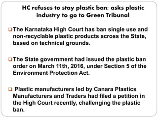 HC refuses to stay plastic ban; asks plastic
industry to go to Green Tribunal
The Karnataka High Court has ban single use and
non-recyclable plastic products across the State,
based on technical grounds.
The State government had issued the plastic ban
order on March 11th, 2016, under Section 5 of the
Environment Protection Act.
 Plastic manufacturers led by Canara Plastics
Manufacturers and Traders had filed a petition in
the High Court recently, challenging the plastic
ban.
 