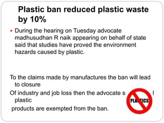 Plastic ban reduced plastic waste
by 10%
 During the hearing on Tuesday advocate
madhusudhan R naik appearing on behalf of state
said that studies have proved the environment
hazards caused by plastic.
To the claims made by manufactures the ban will lead
to closure
Of industry and job loss then the advocate said several
plastic
products are exempted from the ban.
 
