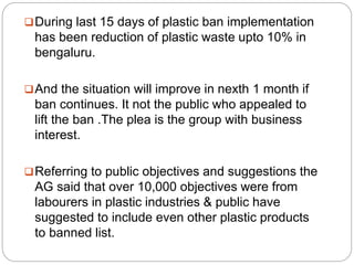 During last 15 days of plastic ban implementation
has been reduction of plastic waste upto 10% in
bengaluru.
And the situation will improve in nexth 1 month if
ban continues. It not the public who appealed to
lift the ban .The plea is the group with business
interest.
Referring to public objectives and suggestions the
AG said that over 10,000 objectives were from
labourers in plastic industries & public have
suggested to include even other plastic products
to banned list.
 
