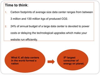 Time to think:
1. Carbon footprints of average size data center ranges from between
3 million and 130 million kgs of produced CO2.
2. 24% of annual budget of a large data center is devoted to power
costs or delaying the technological upgrades which make your
website run efficiently.
What if, all data centers
in the world formed a
nation
5th largest
consumer of
energy on planet.
 
