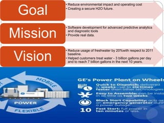 • Reduce environmental impact and operating cost
• Creating a secure H2O future.
Goal
• Software development for advanced predictive analytics
and diagnostic tools
• Provide real data.Mission
• Reduce usage of freshwater by 20%with respect to 2011
baseline.
• Helped customers treat water - 3 billion gallons per day
and to reach 7 billion gallons in the next 10 years.
Vision
 