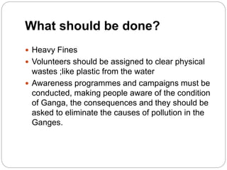 What should be done?
 Heavy Fines
 Volunteers should be assigned to clear physical
wastes ;like plastic from the water
 Awareness programmes and campaigns must be
conducted, making people aware of the condition
of Ganga, the consequences and they should be
asked to eliminate the causes of pollution in the
Ganges.
 