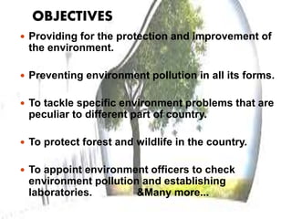 OBJECTIVES
 Providing for the protection and improvement of
the environment.
 Preventing environment pollution in all its forms.
 To tackle specific environment problems that are
peculiar to different part of country.
 To protect forest and wildlife in the country.
 To appoint environment officers to check
environment pollution and establishing
laboratories. &Many more...
 