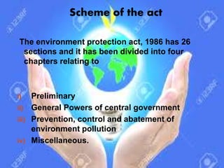 Scheme of the act
The environment protection act, 1986 has 26
sections and it has been divided into four
chapters relating to
i) Preliminary
ii) General Powers of central government
iii) Prevention, control and abatement of
environment pollution
iv) Miscellaneous.
 