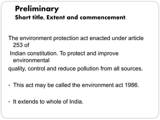 Preliminary
Short title, Extent and commencement.
The environment protection act enacted under article
253 of
Indian constitution. To protect and improve
environmental
quality, control and reduce pollution from all sources.
• This act may be called the environment act 1986.
• It extends to whole of India.
 