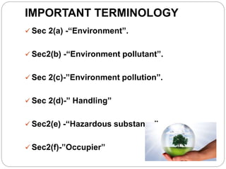 IMPORTANT TERMINOLOGY
 Sec 2(a) -“Environment”.
 Sec2(b) -“Environment pollutant”.
 Sec 2(c)-”Environment pollution”.
 Sec 2(d)-” Handling”
 Sec2(e) -“Hazardous substance”
 Sec2(f)-”Occupier”
 