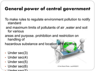 General power of central government
To make rules to regulate environment pollution to notify
standard
and maximum limits of pollutants of air ,water and soil
for various
areas and purpose. prohibition and restriction on
handling of
hazardous substance and location of industries
• Under sec(3)
• Under sec(4)
• Under sec(5)
• Under sec(6)
 