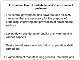 Prevention, Control and abatement of environment
pollution
 The central government has power to take all such
measures that are necessary for the purpose of
protecting, improving and prevention of environment
such as:
Laying down standards for quality of environment in
various aspects.
Restriction of areas in which industry operation shall
carried out.
Examination of manufacturing process ,materials and
 