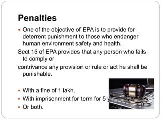 Penalties
 One of the objective of EPA is to provide for
deterrent punishment to those who endanger
human environment safety and health.
Sect 15 of EPA provides that any person who fails
to comply or
contrivance any provision or rule or act he shall be
punishable.
 With a fine of 1 lakh.
 With imprisonment for term for 5 year.
 Or both.
 