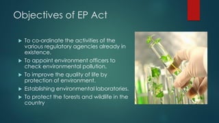 Objectives of EP Act
 To co-ordinate the activities of the
various regulatory agencies already in
existence.
 To appoint environment officers to
check environmental pollution.
 To improve the quality of life by
protection of environment.
 Establishing environmental laboratories.
 To protect the forests and wildlife in the
country
 