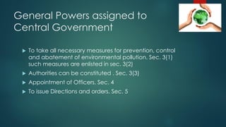 General Powers assigned to
Central Government
 To take all necessary measures for prevention, control
and abatement of environmental pollution. Sec. 3(1)
such measures are enlisted in sec. 3(2)
 Authorities can be constituted . Sec. 3(3)
 Appointment of Officers. Sec. 4
 To issue Directions and orders. Sec. 5
 