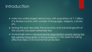 Introduction
 India has worlds largest democracy with population of 1.1 billion.
It is diverse country with number of languages, religions, cultures
etc.
 During the past decades the economic and industrial growth of
the country has been extremely fast.
 Increasingly serious environmental degradation events during the
last century have given a strong impetus to the need for taking
effective steps of environmental protection
 