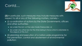 Contd…
(2) In particular, such measures may include measures with
respect to all or any of the following matters, namely:--
 (i) co-ordination of actions by the State Governments, officers
and other authorities-
 (a) under this Act, or the rules made thereunder, or
 (b) under any other law for the time being in force which is relatable to
the objects of this Act;
 (ii) planning and execution of a nation-wide programme for
the prevention, control and abatement of environmental
pollution;
 