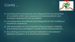 Contd …
 (vi) laying down procedures and safeguards for the prevention
of accidents which may cause environmental pollution and
remedial measures for such accidents;
 (vii) laying down procedures and safeguards for the handling of
hazardous substances;
 (viii) examination of such manufacturing processes, materials
and substances as are likely to cause environmental pollution;
 (ix) carrying out and sponsoring investigations and research
relating to problems of environmental pollution;
 
