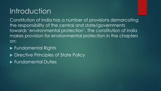 Introduction
Constitution of India has a number of provisions demarcating
the responsibility of the central and state/governments
towards ‘environmental protection’. The constitution of india
makes provision for environmental protection in the chapters
on:
 Fundamental Rights
 Directive Principles of State Policy
 Fundamental Duties
 