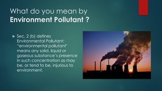 What do you mean by
Environment Pollutant ?
 Sec. 2 (b) defines
Environmental Pollutant:
“environmental pollutant"
means any solid, liquid or
gaseous substance’s presence
in such concentration as may
be, or tend to be, injurious to
environment.
 