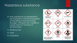 Hazardous substance
 Any substance or preperation
by its physico chemical property
or handling (manufacturing,
storage ,transport etc.) liable to
cause harm to Human or
environment.
 Radioactive
 Toxic
 Corrosive
 