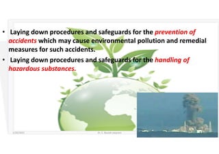 • Laying down procedures and safeguards for the prevention of
accidents which may cause environmental pollution and remedial
measures for such accidents.
• Laying down procedures and safeguards for the handling of
hazardous substances.
5/20/2021 Dr. C. Beulah Jayarani 16
 