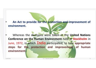 • An Act to provide for the protection and improvement of
environment.
• Whereas the decisions were taken at the United Nations
Conference on the Human Environment held at Stockholm in
June, 1972, in which India participated, to take appropriate
steps for the protection and improvement of human
environment.
5/20/2021 Dr. C. Beulah Jayarani 6
 
