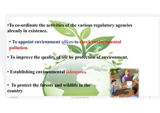 •To co-ordinate the activities of the various regulatory agencies
already in existence.
• To appoint environment officers to check environmental
pollution.
• To improve the quality of life by protection of environment.
• Establishing environmental laboratories.
• To protect the forests and wildlife in the
country
5/20/2021 Dr. C. Beulah Jayarani 9
 