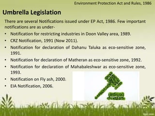 There are several Notifications issued under EP Act, 1986. Few important
notifications are as under-
• Notification for restricting industries in Doon Valley area, 1989.
• CRZ Notification, 1991 (Now 2011).
• Notification for declaration of Dahanu Taluka as eco-sensitive zone,
1991.
• Notification for declaration of Matheran as eco-sensitive zone, 1992.
• Notification for declaration of Mahabaleshwar as eco-sensitive zone,
1993.
• Notification on Fly ash, 2000.
• EIA Notification, 2006.
Umbrella Legislation
Environment Protection Act and Rules, 1986
 