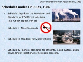Schedules under EP Rules, 1986
• Schedule I lays down the Procedures and
Standards for 87 different industries
(e.g. rubber, copper, iron etc.)
• Schedule II - Noise Standards
• Schedule III- Standards for Motor Vehicles
• Schedule IV- General standards for effluents, inland surface, public
sewer, land of irrigation, marine coastal areas etc.
Environment Protection Act and Rules, 1986
 