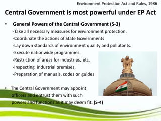 • General Powers of the Central Government (S-3)
-Take all necessary measures for environment protection.
-Coordinate the actions of State Governments
-Lay down standards of environment quality and pollutants.
-Execute nationwide programmes.
-Restriction of areas for industries, etc.
-Inspecting industrial premises,
-Preparation of manuals, codes or guides
• The Central Government may appoint
officers and entrust them with such
powers and functions as it may deem fit. (S-4)
Environment Protection Act and Rules, 1986
Central Government is most powerful under EP Act
 