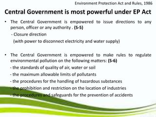 • The Central Government is empowered to issue directions to any
person, officer or any authority . (S-5)
- Closure direction
(with power to disconnect electricity and water supply)
• The Central Government is empowered to make rules to regulate
environmental pollution on the following matters: (S-6)
- the standards of quality of air, water or soil
- the maximum allowable limits of pollutants
- the procedures for the handling of hazardous substances
- the prohibition and restriction on the location of industries
- the procedures and safeguards for the prevention of accidents
Central Government is most powerful under EP Act
Environment Protection Act and Rules, 1986
 