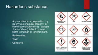 Hazardous substance
Any substance or preperation by
its physico chemical property or
handling (manufacturing, storage
,transport etc.) liable to cause
harm to Human or environment.
Radioactive
Toxic
Corrosive
 