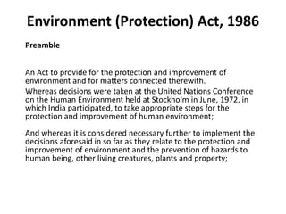 Environment (Protection) Act, 1986
Preamble
An Act to provide for the protection and improvement of
environment and for matters connected therewith.
Whereas decisions were taken at the United Nations Conference
on the Human Environment held at Stockholm in June, 1972, in
which India participated, to take appropriate steps for the
protection and improvement of human environment;
And whereas it is considered necessary further to implement the
decisions aforesaid in so far as they relate to the protection and
improvement of environment and the prevention of hazards to
human being, other living creatures, plants and property;
 