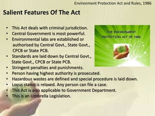 Salient Features Of The Act
• This Act deals with criminal jurisdiction.
• Central Government is most powerful.
• Environmental labs are established or
authorised by Central Govt., State Govt.,
CPCB or State PCB.
• Standards are laid down by Central Govt.,
State Govt., CPCB or State PCB.
• Stringent penalties and punishments.
• Person having highest authority is prosecuted.
• Hazardous wastes are defined and special procedure is laid down.
• Locus standi is relaxed. Any person can file a case.
• This Act is also applicable to Government Department.
• This is an Umbrella Legislation.
Environment Protection Act and Rules, 1986
 