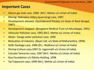 Important Cases
• Oleum gas leak case, 1986- (M.C. Mehta v/s Union of India)
• Mining- Dehradun Valley (quarrying) case, 1987
• Development allowed- (Sachidanand Pandey v/s State of West Bengal,
1987)
• Development stopped- (Bangalore Medical Trust v/s Mundappa, 1991)
• Vehicular Pollution case, 1991 (M.C. Mehta v/s Union of India)
• Water- Ganga water pollution case, 1992
• Relocation of Industry- (Bayer Ltd. v/s State of Maharashtra, 1994)
• Delhi Garbage case, 1996 (B.L. Wadhera v/s Union of India)
• Shrimp Culture case,1997 (S. Jagannath v/s Union of India)
• Calcutta Tanneries case, 1997 (M.C. Mehta v/s Union of India)
• Goa Foundation v/s Diksha Holding, 1998
• Taj Trapezium case, 1999 (M.C. Mehta v/s Union of India)
Environment Protection Act and Rules, 1986
 