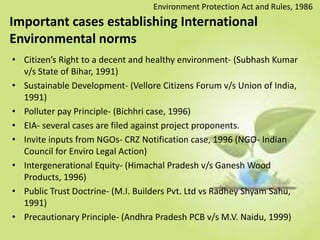 Important cases establishing International
Environmental norms
• Citizen’s Right to a decent and healthy environment- (Subhash Kumar
v/s State of Bihar, 1991)
• Sustainable Development- (Vellore Citizens Forum v/s Union of India,
1991)
• Polluter pay Principle- (Bichhri case, 1996)
• EIA- several cases are filed against project proponents.
• Invite inputs from NGOs- CRZ Notification case, 1996 (NGO- Indian
Council for Enviro Legal Action)
• Intergenerational Equity- (Himachal Pradesh v/s Ganesh Wood
Products, 1996)
• Public Trust Doctrine- (M.I. Builders Pvt. Ltd vs Radhey Shyam Sahu,
1991)
• Precautionary Principle- (Andhra Pradesh PCB v/s M.V. Naidu, 1999)
Environment Protection Act and Rules, 1986
 