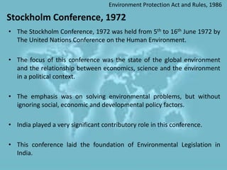 Stockholm Conference, 1972
• The Stockholm Conference, 1972 was held from 5th to 16th June 1972 by
The United Nations Conference on the Human Environment.
• The focus of this conference was the state of the global environment
and the relationship between economics, science and the environment
in a political context.
• The emphasis was on solving environmental problems, but without
ignoring social, economic and developmental policy factors.
• India played a very significant contributory role in this conference.
• This conference laid the foundation of Environmental Legislation in
India.
Environment Protection Act and Rules, 1986
 