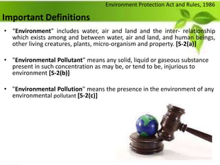 Important Definitions
• “Environment" includes water, air and land and the inter- relationship
which exists among and between water, air and land, and human beings,
other living creatures, plants, micro-organism and property. [S-2(a)]
• "Environmental Pollutant" means any solid, liquid or gaseous substance
present in such concentration as may be, or tend to be, injurious to
environment [S-2(b)]
• "Environmental Pollution" means the presence in the environment of any
environmental pollutant [S-2(c)]
Environment Protection Act and Rules, 1986
 