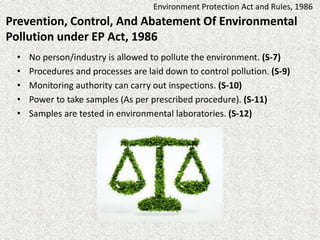 Prevention, Control, And Abatement Of Environmental
Pollution under EP Act, 1986
• No person/industry is allowed to pollute the environment. (S-7)
• Procedures and processes are laid down to control pollution. (S-9)
• Monitoring authority can carry out inspections. (S-10)
• Power to take samples (As per prescribed procedure). (S-11)
• Samples are tested in environmental laboratories. (S-12)
Environment Protection Act and Rules, 1986
 